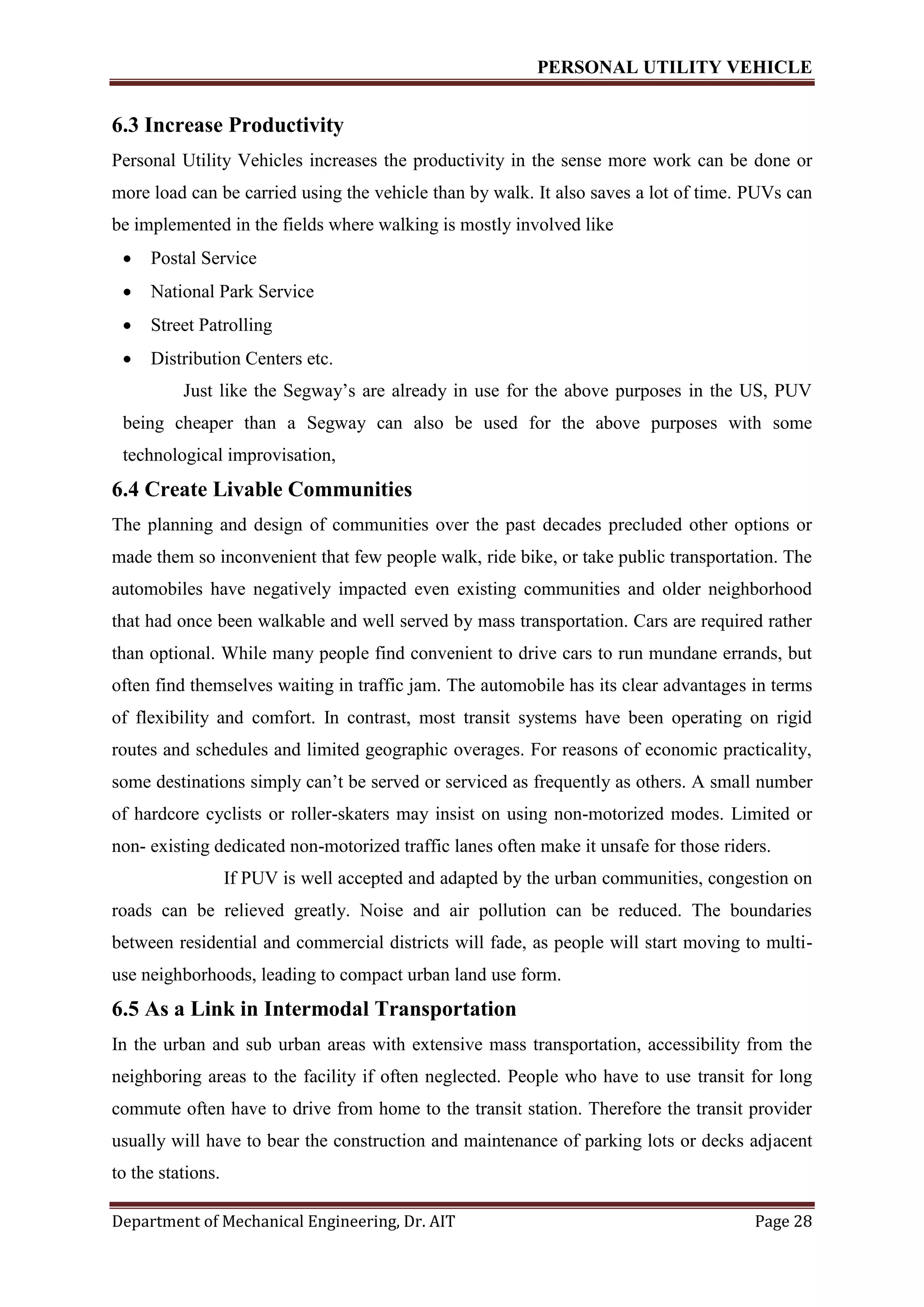 PERSONAL UTILITY VEHICLE
Department of Mechanical Engineering, Dr. AIT Page 28
6.3 Increase Productivity
Personal Utility Vehicles increases the productivity in the sense more work can be done or
more load can be carried using the vehicle than by walk. It also saves a lot of time. PUVs can
be implemented in the fields where walking is mostly involved like
 Postal Service
 National Park Service
 Street Patrolling
 Distribution Centers etc.
Just like the Segway’s are already in use for the above purposes in the US, PUV
being cheaper than a Segway can also be used for the above purposes with some
technological improvisation,
6.4 Create Livable Communities
The planning and design of communities over the past decades precluded other options or
made them so inconvenient that few people walk, ride bike, or take public transportation. The
automobiles have negatively impacted even existing communities and older neighborhood
that had once been walkable and well served by mass transportation. Cars are required rather
than optional. While many people find convenient to drive cars to run mundane errands, but
often find themselves waiting in traffic jam. The automobile has its clear advantages in terms
of flexibility and comfort. In contrast, most transit systems have been operating on rigid
routes and schedules and limited geographic overages. For reasons of economic practicality,
some destinations simply can’t be served or serviced as frequently as others. A small number
of hardcore cyclists or roller-skaters may insist on using non-motorized modes. Limited or
non- existing dedicated non-motorized traffic lanes often make it unsafe for those riders.
If PUV is well accepted and adapted by the urban communities, congestion on
roads can be relieved greatly. Noise and air pollution can be reduced. The boundaries
between residential and commercial districts will fade, as people will start moving to multi-
use neighborhoods, leading to compact urban land use form.
6.5 As a Link in Intermodal Transportation
In the urban and sub urban areas with extensive mass transportation, accessibility from the
neighboring areas to the facility if often neglected. People who have to use transit for long
commute often have to drive from home to the transit station. Therefore the transit provider
usually will have to bear the construction and maintenance of parking lots or decks adjacent
to the stations.
 