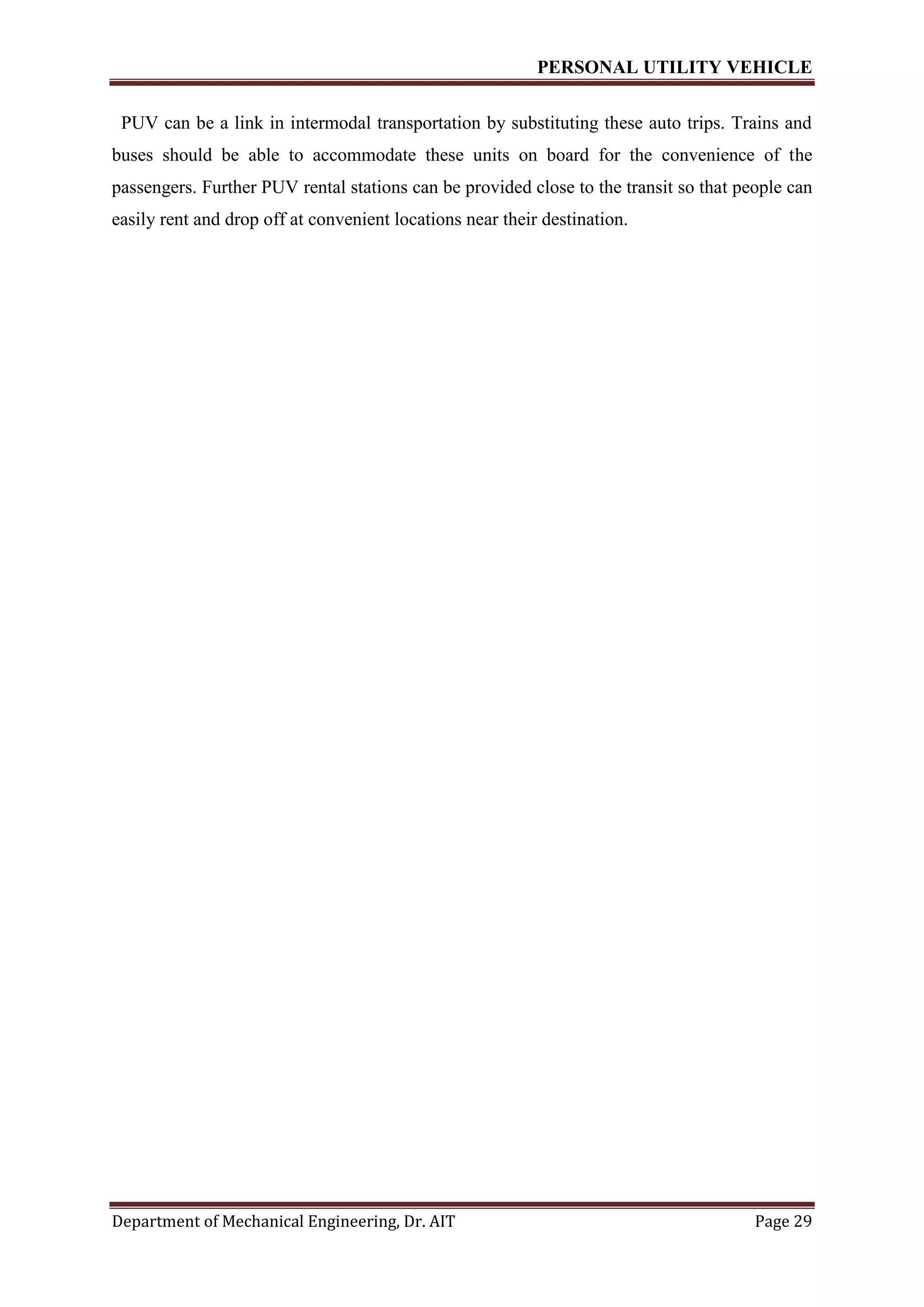 PERSONAL UTILITY VEHICLE
Department of Mechanical Engineering, Dr. AIT Page 29
PUV can be a link in intermodal transportation by substituting these auto trips. Trains and
buses should be able to accommodate these units on board for the convenience of the
passengers. Further PUV rental stations can be provided close to the transit so that people can
easily rent and drop off at convenient locations near their destination.
 