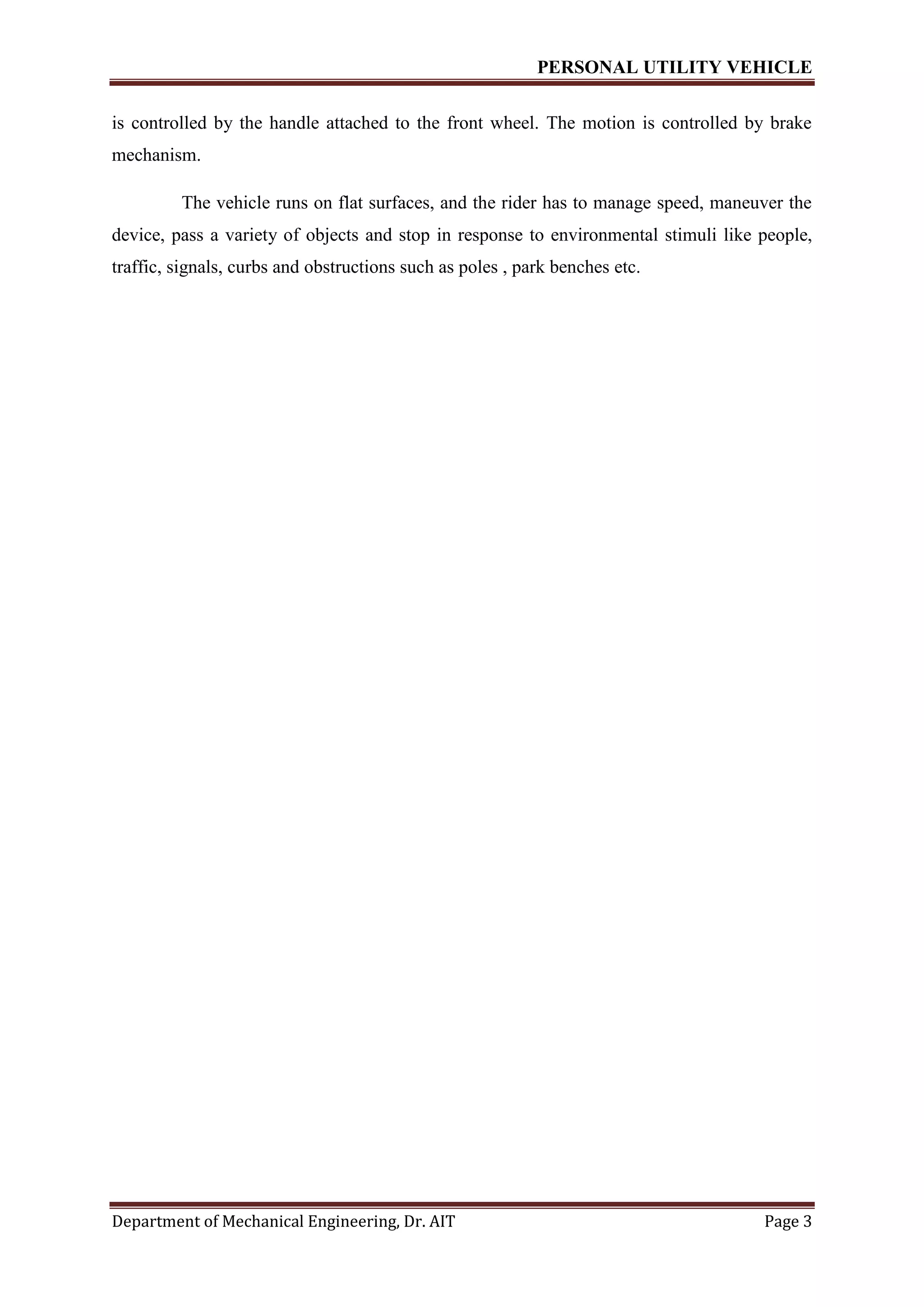 PERSONAL UTILITY VEHICLE
Department of Mechanical Engineering, Dr. AIT Page 3
is controlled by the handle attached to the front wheel. The motion is controlled by brake
mechanism.
The vehicle runs on flat surfaces, and the rider has to manage speed, maneuver the
device, pass a variety of objects and stop in response to environmental stimuli like people,
traffic, signals, curbs and obstructions such as poles , park benches etc.
 