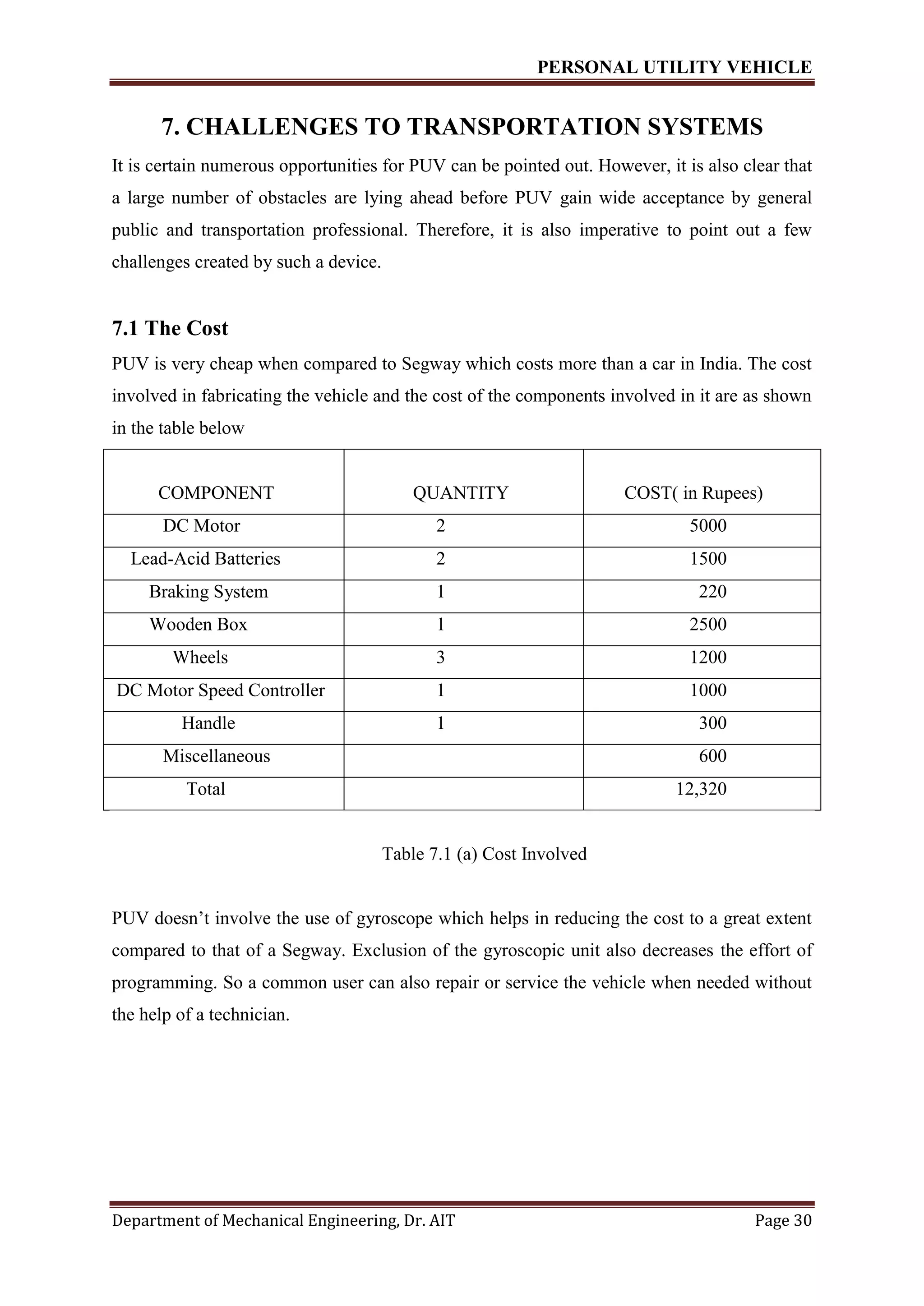 PERSONAL UTILITY VEHICLE
Department of Mechanical Engineering, Dr. AIT Page 30
7. CHALLENGES TO TRANSPORTATION SYSTEMS
It is certain numerous opportunities for PUV can be pointed out. However, it is also clear that
a large number of obstacles are lying ahead before PUV gain wide acceptance by general
public and transportation professional. Therefore, it is also imperative to point out a few
challenges created by such a device.
7.1 The Cost
PUV is very cheap when compared to Segway which costs more than a car in India. The cost
involved in fabricating the vehicle and the cost of the components involved in it are as shown
in the table below
COMPONENT QUANTITY COST( in Rupees)
DC Motor 2 5000
Lead-Acid Batteries 2 1500
Braking System 1 220
Wooden Box 1 2500
Wheels 3 1200
DC Motor Speed Controller 1 1000
Handle 1 300
Miscellaneous 600
Total 12,320
Table 7.1 (a) Cost Involved
PUV doesn’t involve the use of gyroscope which helps in reducing the cost to a great extent
compared to that of a Segway. Exclusion of the gyroscopic unit also decreases the effort of
programming. So a common user can also repair or service the vehicle when needed without
the help of a technician.
 