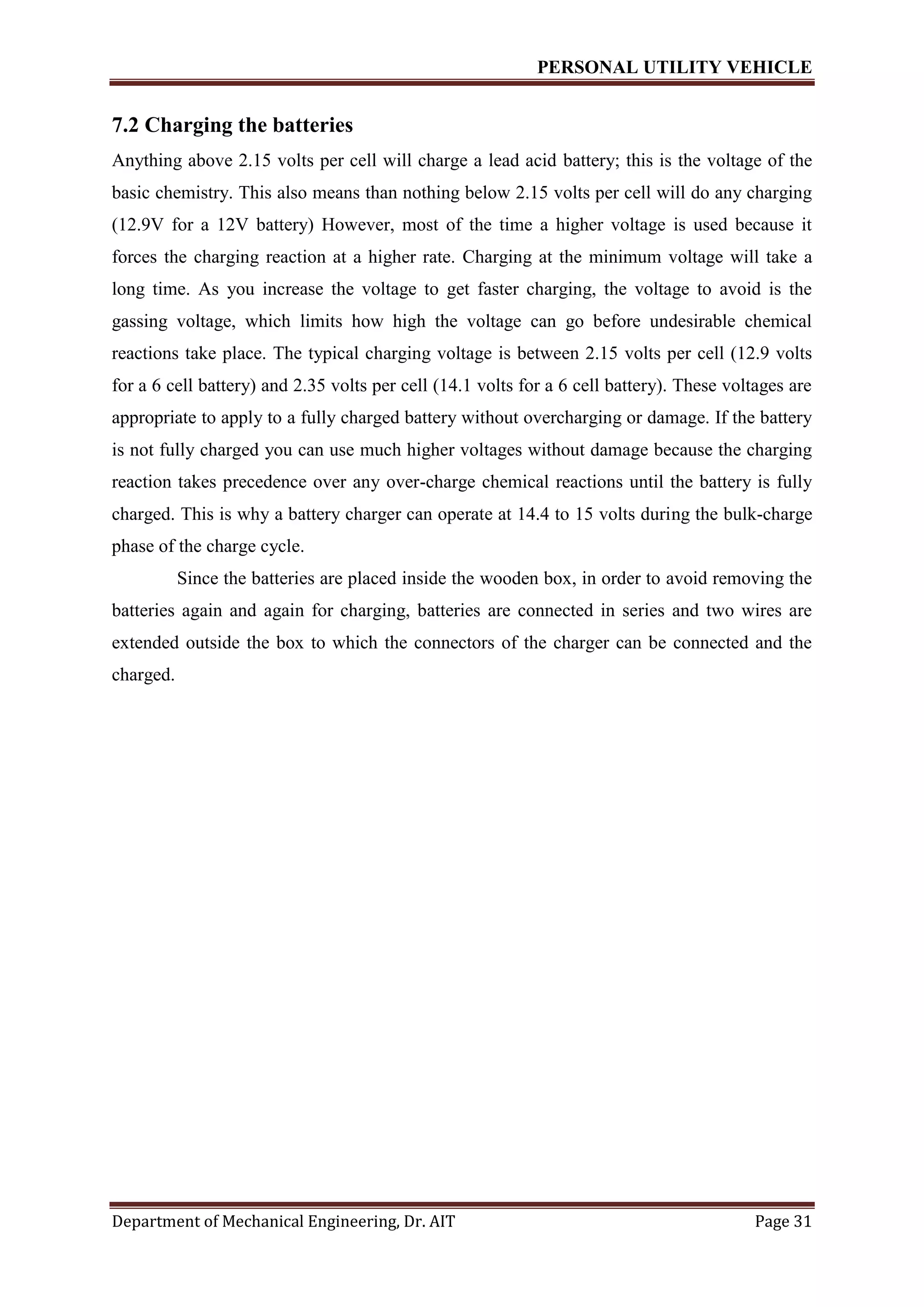 PERSONAL UTILITY VEHICLE
Department of Mechanical Engineering, Dr. AIT Page 31
7.2 Charging the batteries
Anything above 2.15 volts per cell will charge a lead acid battery; this is the voltage of the
basic chemistry. This also means than nothing below 2.15 volts per cell will do any charging
(12.9V for a 12V battery) However, most of the time a higher voltage is used because it
forces the charging reaction at a higher rate. Charging at the minimum voltage will take a
long time. As you increase the voltage to get faster charging, the voltage to avoid is the
gassing voltage, which limits how high the voltage can go before undesirable chemical
reactions take place. The typical charging voltage is between 2.15 volts per cell (12.9 volts
for a 6 cell battery) and 2.35 volts per cell (14.1 volts for a 6 cell battery). These voltages are
appropriate to apply to a fully charged battery without overcharging or damage. If the battery
is not fully charged you can use much higher voltages without damage because the charging
reaction takes precedence over any over-charge chemical reactions until the battery is fully
charged. This is why a battery charger can operate at 14.4 to 15 volts during the bulk-charge
phase of the charge cycle.
Since the batteries are placed inside the wooden box, in order to avoid removing the
batteries again and again for charging, batteries are connected in series and two wires are
extended outside the box to which the connectors of the charger can be connected and the
charged.
 