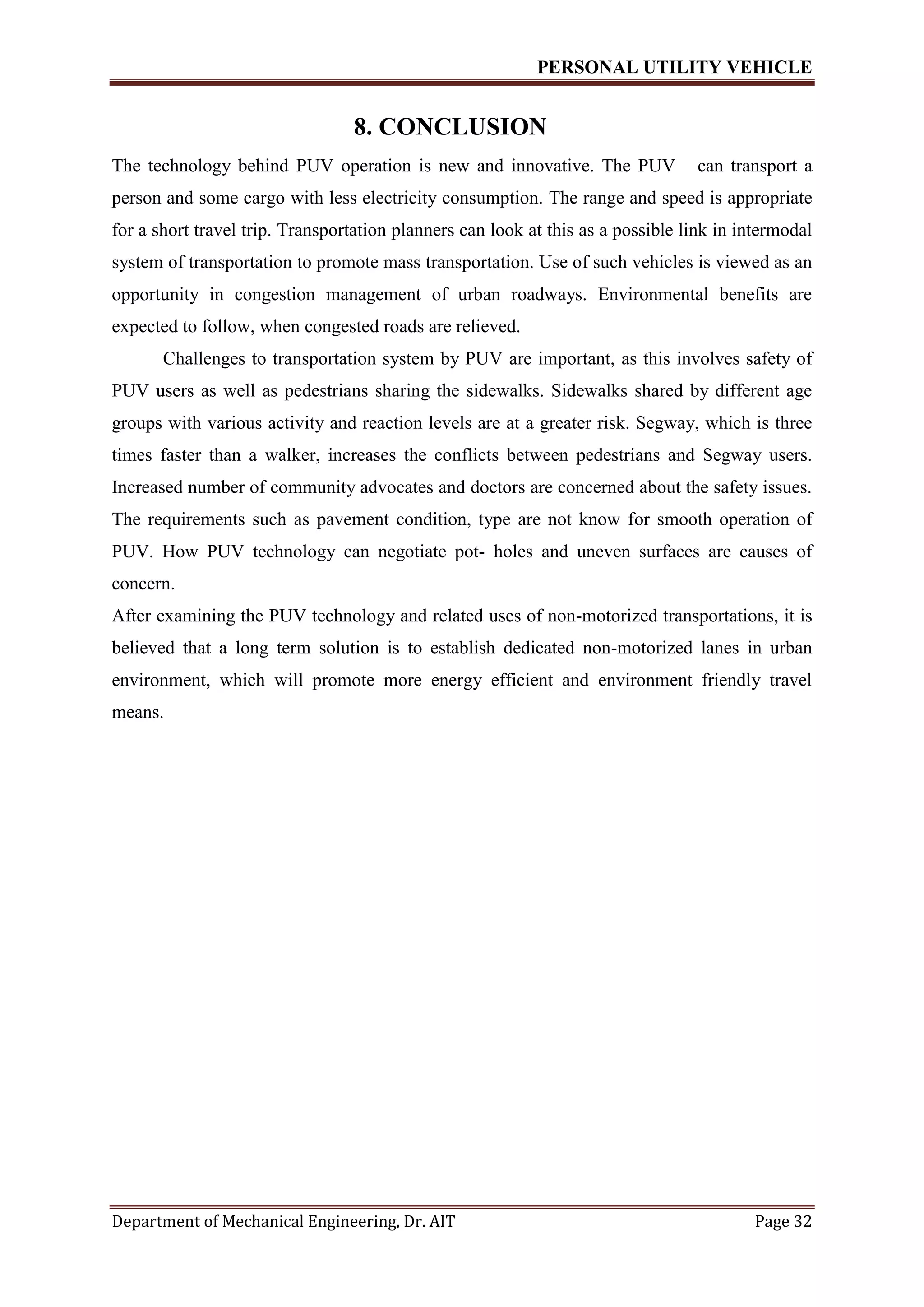 PERSONAL UTILITY VEHICLE
Department of Mechanical Engineering, Dr. AIT Page 32
8. CONCLUSION
The technology behind PUV operation is new and innovative. The PUV can transport a
person and some cargo with less electricity consumption. The range and speed is appropriate
for a short travel trip. Transportation planners can look at this as a possible link in intermodal
system of transportation to promote mass transportation. Use of such vehicles is viewed as an
opportunity in congestion management of urban roadways. Environmental benefits are
expected to follow, when congested roads are relieved.
Challenges to transportation system by PUV are important, as this involves safety of
PUV users as well as pedestrians sharing the sidewalks. Sidewalks shared by different age
groups with various activity and reaction levels are at a greater risk. Segway, which is three
times faster than a walker, increases the conflicts between pedestrians and Segway users.
Increased number of community advocates and doctors are concerned about the safety issues.
The requirements such as pavement condition, type are not know for smooth operation of
PUV. How PUV technology can negotiate pot- holes and uneven surfaces are causes of
concern.
After examining the PUV technology and related uses of non-motorized transportations, it is
believed that a long term solution is to establish dedicated non-motorized lanes in urban
environment, which will promote more energy efficient and environment friendly travel
means.
 