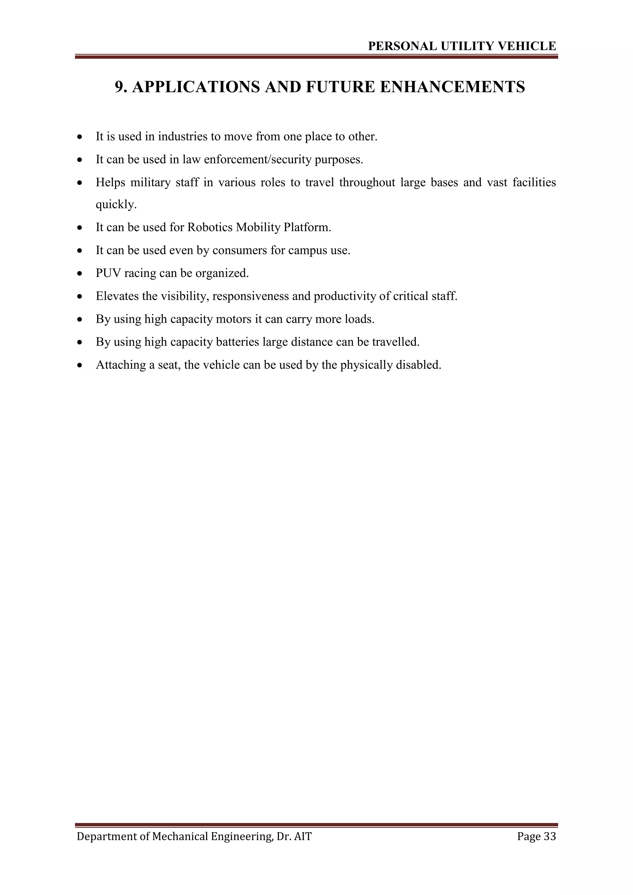 PERSONAL UTILITY VEHICLE
Department of Mechanical Engineering, Dr. AIT Page 33
9. APPLICATIONS AND FUTURE ENHANCEMENTS
 It is used in industries to move from one place to other.
 It can be used in law enforcement/security purposes.
 Helps military staff in various roles to travel throughout large bases and vast facilities
quickly.
 It can be used for Robotics Mobility Platform.
 It can be used even by consumers for campus use.
 PUV racing can be organized.
 Elevates the visibility, responsiveness and productivity of critical staff.
 By using high capacity motors it can carry more loads.
 By using high capacity batteries large distance can be travelled.
 Attaching a seat, the vehicle can be used by the physically disabled.
 