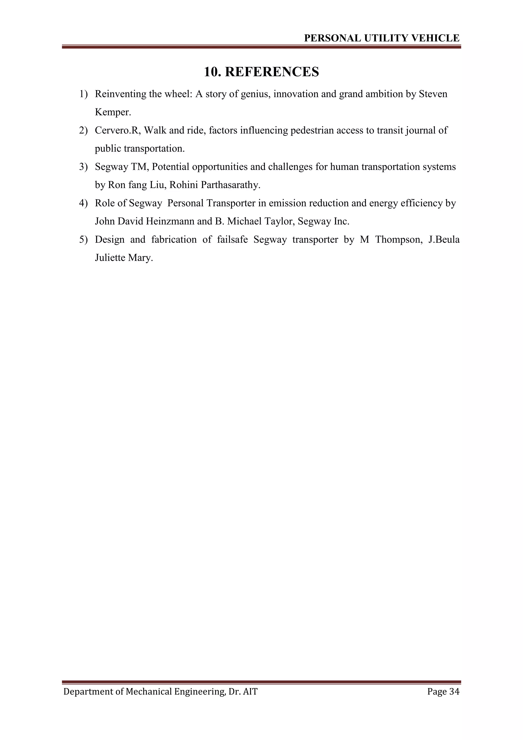 PERSONAL UTILITY VEHICLE
Department of Mechanical Engineering, Dr. AIT Page 34
10. REFERENCES
1) Reinventing the wheel: A story of genius, innovation and grand ambition by Steven
Kemper.
2) Cervero.R, Walk and ride, factors influencing pedestrian access to transit journal of
public transportation.
3) Segway TM, Potential opportunities and challenges for human transportation systems
by Ron fang Liu, Rohini Parthasarathy.
4) Role of Segway Personal Transporter in emission reduction and energy efficiency by
John David Heinzmann and B. Michael Taylor, Segway Inc.
5) Design and fabrication of failsafe Segway transporter by M Thompson, J.Beula
Juliette Mary.
 