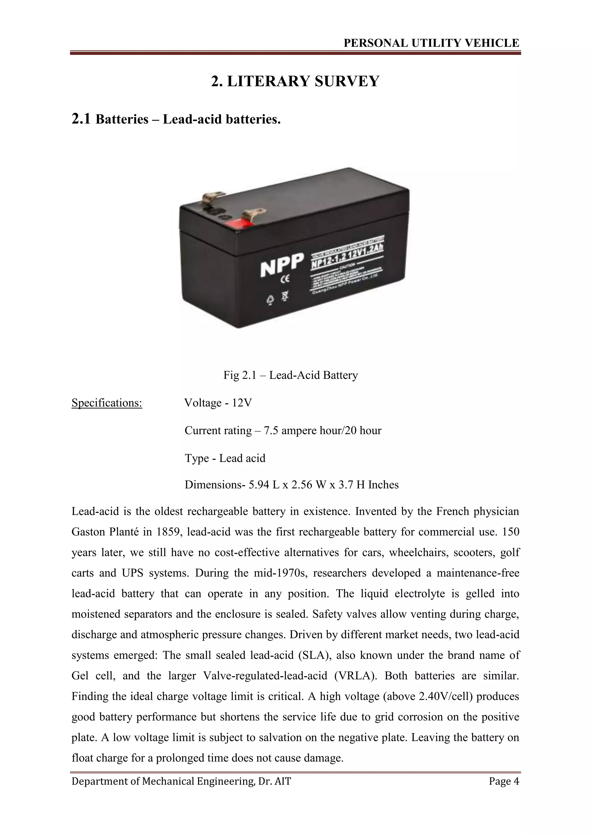 PERSONAL UTILITY VEHICLE
Department of Mechanical Engineering, Dr. AIT Page 4
2. LITERARY SURVEY
2.1 Batteries – Lead-acid batteries.
Fig 2.1 – Lead-Acid Battery
Specifications: Voltage - 12V
Current rating – 7.5 ampere hour/20 hour
Type - Lead acid
Dimensions- 5.94 L x 2.56 W x 3.7 H Inches
Lead-acid is the oldest rechargeable battery in existence. Invented by the French physician
Gaston Planté in 1859, lead-acid was the first rechargeable battery for commercial use. 150
years later, we still have no cost-effective alternatives for cars, wheelchairs, scooters, golf
carts and UPS systems. During the mid-1970s, researchers developed a maintenance-free
lead-acid battery that can operate in any position. The liquid electrolyte is gelled into
moistened separators and the enclosure is sealed. Safety valves allow venting during charge,
discharge and atmospheric pressure changes. Driven by different market needs, two lead-acid
systems emerged: The small sealed lead-acid (SLA), also known under the brand name of
Gel cell, and the larger Valve-regulated-lead-acid (VRLA). Both batteries are similar.
Finding the ideal charge voltage limit is critical. A high voltage (above 2.40V/cell) produces
good battery performance but shortens the service life due to grid corrosion on the positive
plate. A low voltage limit is subject to salvation on the negative plate. Leaving the battery on
float charge for a prolonged time does not cause damage.
 