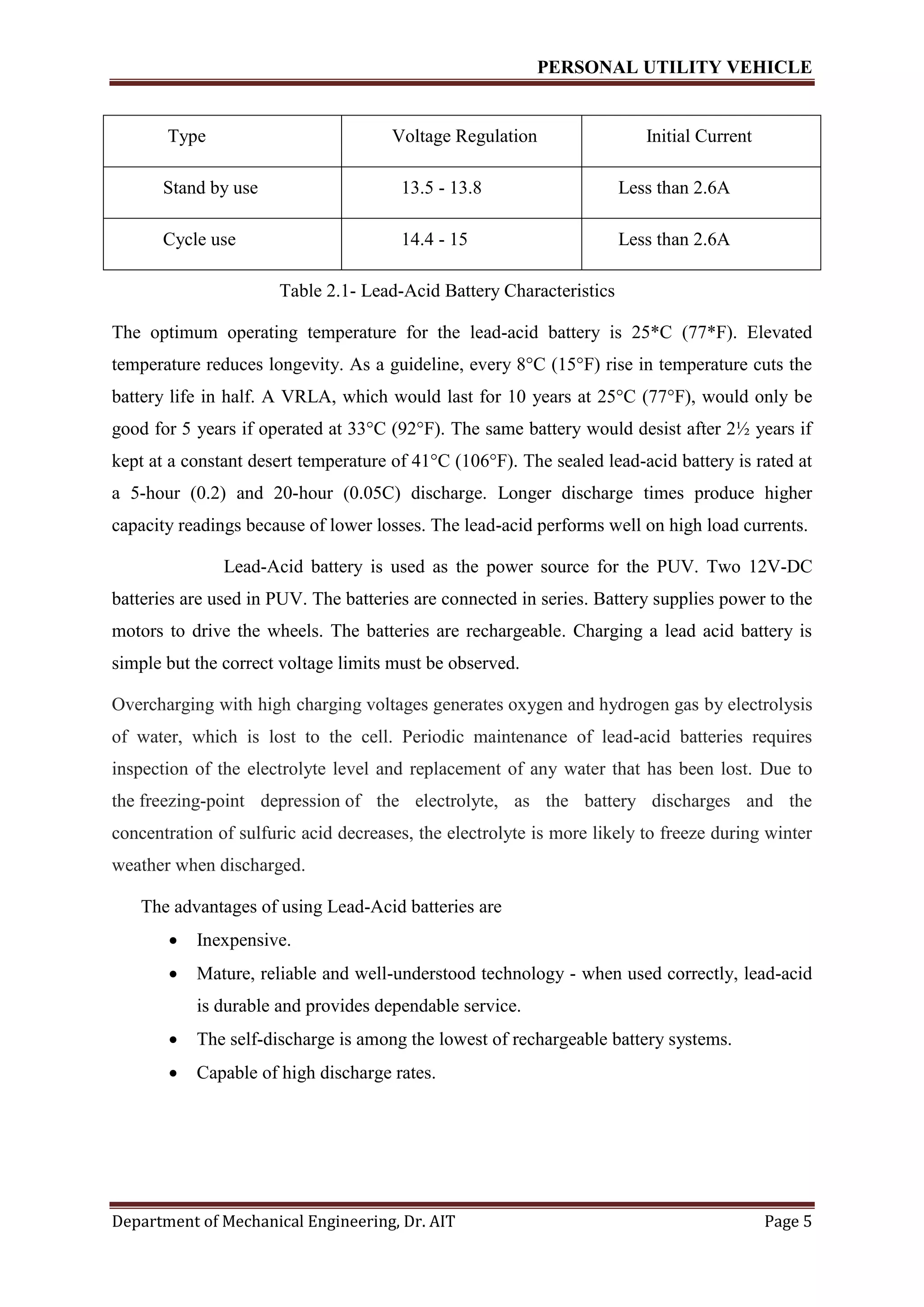 PERSONAL UTILITY VEHICLE
Department of Mechanical Engineering, Dr. AIT Page 5
Table 2.1- Lead-Acid Battery Characteristics
The optimum operating temperature for the lead-acid battery is 25*C (77*F). Elevated
temperature reduces longevity. As a guideline, every 8°C (15°F) rise in temperature cuts the
battery life in half. A VRLA, which would last for 10 years at 25°C (77°F), would only be
good for 5 years if operated at 33°C (92°F). The same battery would desist after 2½ years if
kept at a constant desert temperature of 41°C (106°F). The sealed lead-acid battery is rated at
a 5-hour (0.2) and 20-hour (0.05C) discharge. Longer discharge times produce higher
capacity readings because of lower losses. The lead-acid performs well on high load currents.
Lead-Acid battery is used as the power source for the PUV. Two 12V-DC
batteries are used in PUV. The batteries are connected in series. Battery supplies power to the
motors to drive the wheels. The batteries are rechargeable. Charging a lead acid battery is
simple but the correct voltage limits must be observed.
Overcharging with high charging voltages generates oxygen and hydrogen gas by electrolysis
of water, which is lost to the cell. Periodic maintenance of lead-acid batteries requires
inspection of the electrolyte level and replacement of any water that has been lost. Due to
the freezing-point depression of the electrolyte, as the battery discharges and the
concentration of sulfuric acid decreases, the electrolyte is more likely to freeze during winter
weather when discharged.
The advantages of using Lead-Acid batteries are
 Inexpensive.
 Mature, reliable and well-understood technology - when used correctly, lead-acid
is durable and provides dependable service.
 The self-discharge is among the lowest of rechargeable battery systems.
 Capable of high discharge rates.
Type Voltage Regulation Initial Current
Stand by use 13.5 - 13.8 Less than 2.6A
Cycle use 14.4 - 15 Less than 2.6A
 