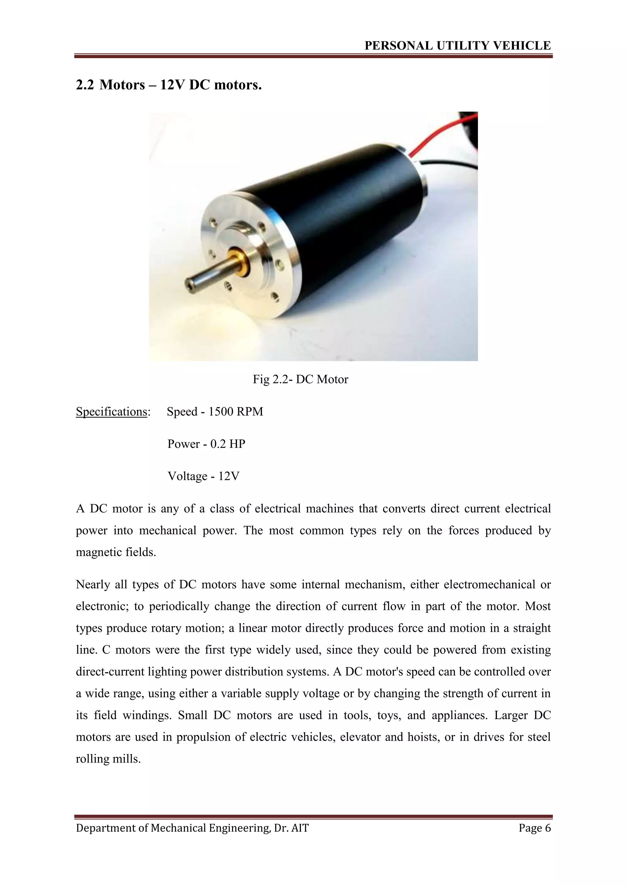 PERSONAL UTILITY VEHICLE
Department of Mechanical Engineering, Dr. AIT Page 6
2.2 Motors – 12V DC motors.
Fig 2.2- DC Motor
Specifications: Speed - 1500 RPM
Power - 0.2 HP
Voltage - 12V
A DC motor is any of a class of electrical machines that converts direct current electrical
power into mechanical power. The most common types rely on the forces produced by
magnetic fields.
Nearly all types of DC motors have some internal mechanism, either electromechanical or
electronic; to periodically change the direction of current flow in part of the motor. Most
types produce rotary motion; a linear motor directly produces force and motion in a straight
line. C motors were the first type widely used, since they could be powered from existing
direct-current lighting power distribution systems. A DC motor's speed can be controlled over
a wide range, using either a variable supply voltage or by changing the strength of current in
its field windings. Small DC motors are used in tools, toys, and appliances. Larger DC
motors are used in propulsion of electric vehicles, elevator and hoists, or in drives for steel
rolling mills.
 