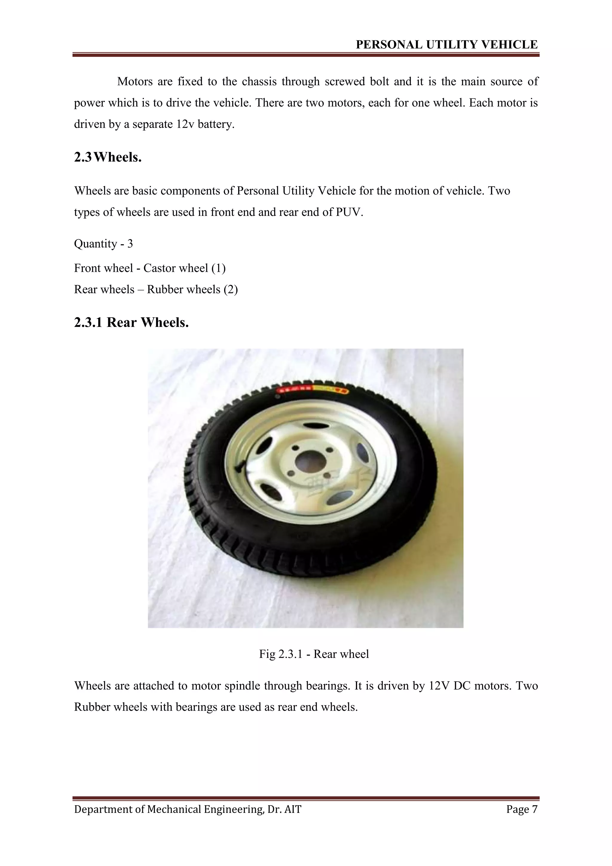 PERSONAL UTILITY VEHICLE
Department of Mechanical Engineering, Dr. AIT Page 7
Motors are fixed to the chassis through screwed bolt and it is the main source of
power which is to drive the vehicle. There are two motors, each for one wheel. Each motor is
driven by a separate 12v battery.
2.3Wheels.
Wheels are basic components of Personal Utility Vehicle for the motion of vehicle. Two
types of wheels are used in front end and rear end of PUV.
Quantity - 3
Front wheel - Castor wheel (1)
Rear wheels – Rubber wheels (2)
2.3.1 Rear Wheels.
Fig 2.3.1 - Rear wheel
Wheels are attached to motor spindle through bearings. It is driven by 12V DC motors. Two
Rubber wheels with bearings are used as rear end wheels.
 