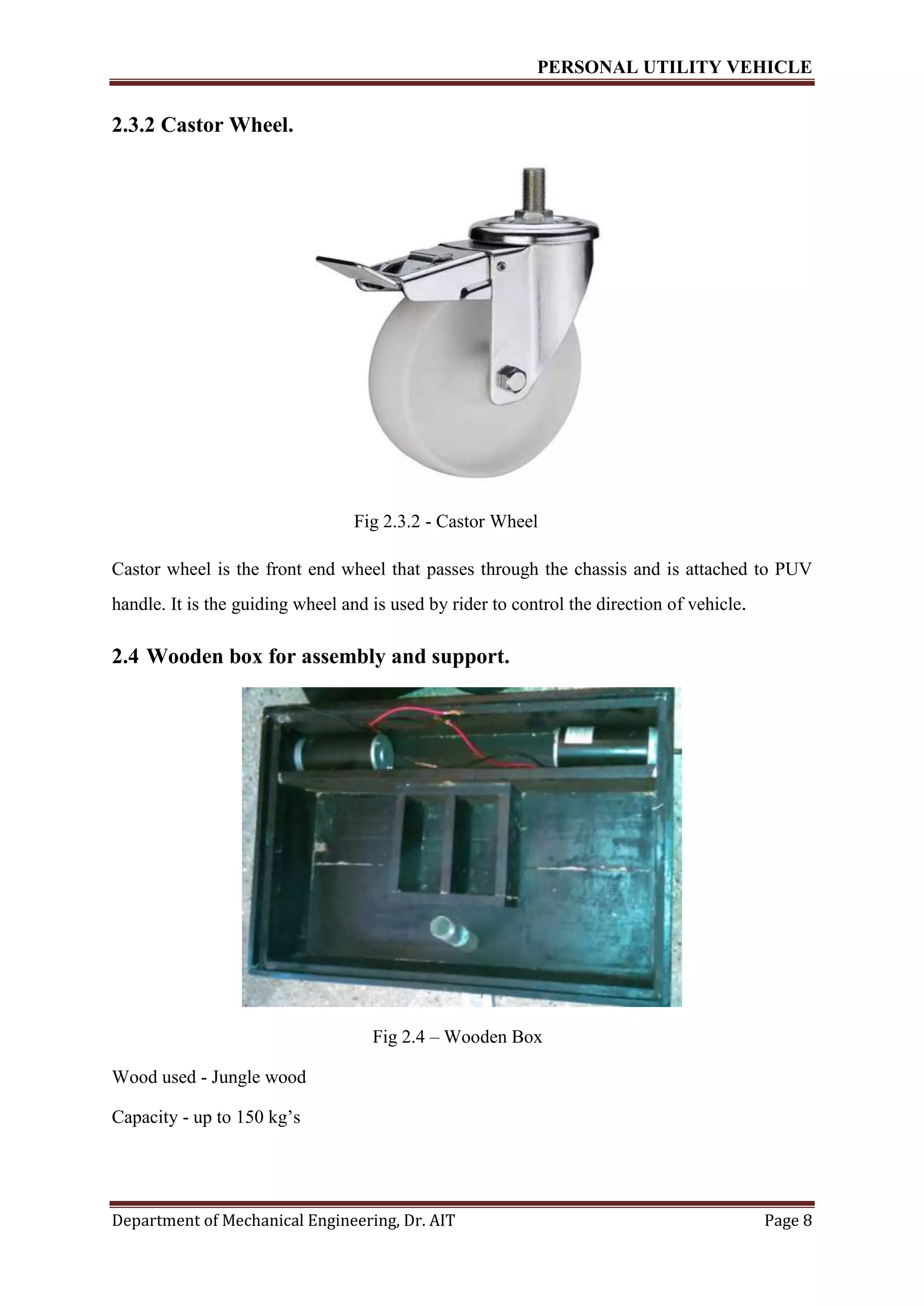 PERSONAL UTILITY VEHICLE
Department of Mechanical Engineering, Dr. AIT Page 8
2.3.2 Castor Wheel.
Fig 2.3.2 - Castor Wheel
Castor wheel is the front end wheel that passes through the chassis and is attached to PUV
handle. It is the guiding wheel and is used by rider to control the direction of vehicle.
2.4 Wooden box for assembly and support.
Fig 2.4 – Wooden Box
Wood used - Jungle wood
Capacity - up to 150 kg’s
 