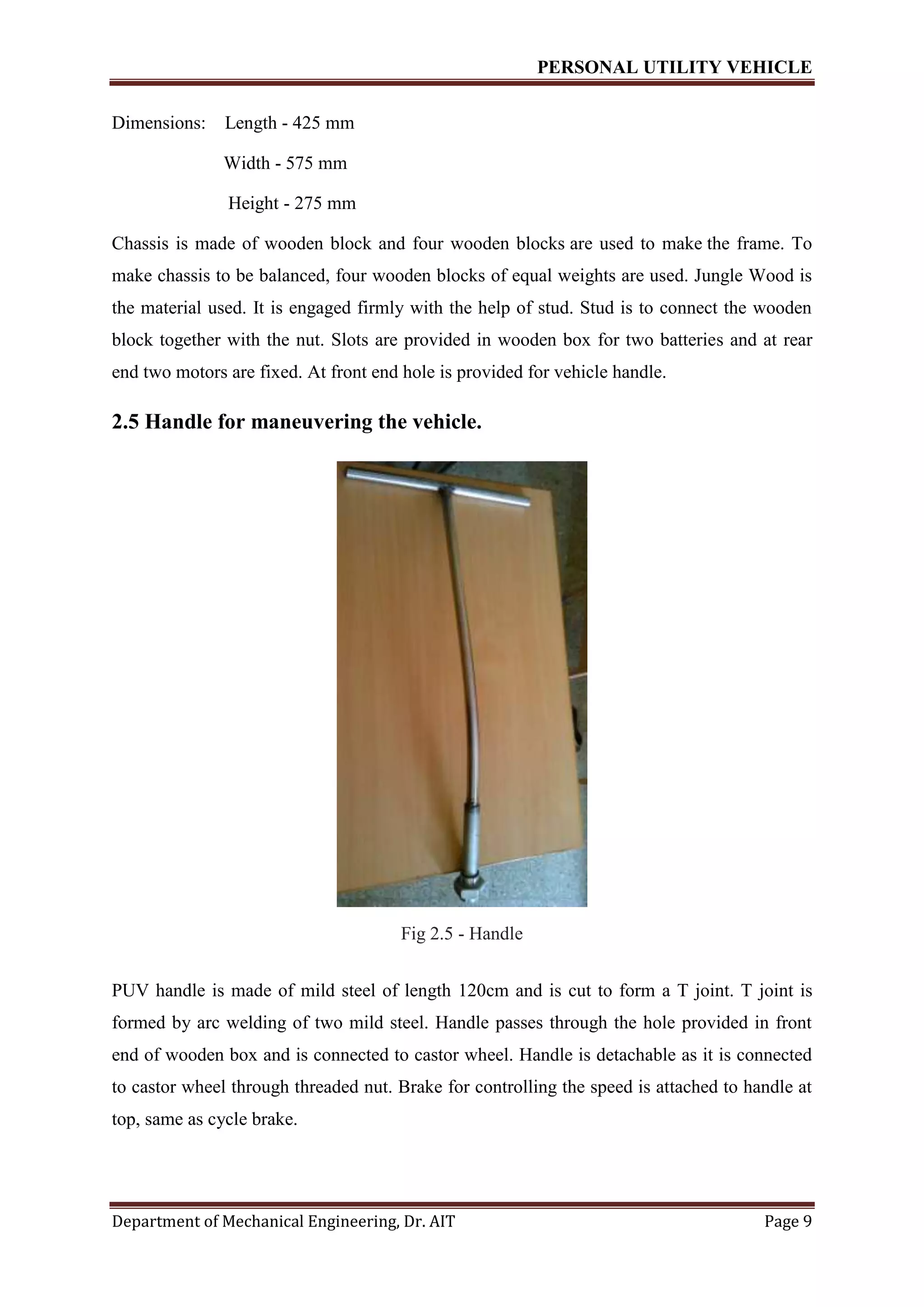 PERSONAL UTILITY VEHICLE
Department of Mechanical Engineering, Dr. AIT Page 9
Dimensions: Length - 425 mm
Width - 575 mm
Height - 275 mm
Chassis is made of wooden block and four wooden blocks are used to make the frame. To
make chassis to be balanced, four wooden blocks of equal weights are used. Jungle Wood is
the material used. It is engaged firmly with the help of stud. Stud is to connect the wooden
block together with the nut. Slots are provided in wooden box for two batteries and at rear
end two motors are fixed. At front end hole is provided for vehicle handle.
2.5 Handle for maneuvering the vehicle.
Fig 2.5 - Handle
PUV handle is made of mild steel of length 120cm and is cut to form a T joint. T joint is
formed by arc welding of two mild steel. Handle passes through the hole provided in front
end of wooden box and is connected to castor wheel. Handle is detachable as it is connected
to castor wheel through threaded nut. Brake for controlling the speed is attached to handle at
top, same as cycle brake.
 