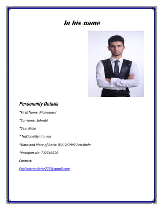 In his name
Personality Details
*First Name: Mohmmad
*Surname: Sohrabi
*Sex: Male
* Nationality: Iranian
*Date and Place of Birth: 03/12/1997,Behshahr
*Passport No: T32746598
Contact:
Englishtranslator777@gmail.com
 