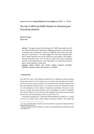 Kocaeli Üniversitesi Sosyal Bilimler Enstitüsü Dergisi (14) 2007 / 2 : 78-109
The Use of ARCH and GARCH Models for Estimating and
Forecasting Volatility
Bahadtin Rüzgar∗
İsmet Kale∗∗
Abstract: This paper presents the performance of 11 ARCH-type models each with
four different distributions combined with ARMA specifications in conditional mean
in estimating and forecasting the volatility of IMKB 100 stock indices, using daily
data over a 9 years period. The results suggest that fractionally integrated asym-
metric models outperform the non-FI versions and, using skewed-t and student-t
distributions provide better fit to the data for almost every model in estimating
volatility. In forecasting volatility a clear improvement is not observed by altering a
specific model component or distribution.
Keywords: GARCH; EGARCH; GJR; APARCH; IGARCH; FIGARCH; FIAPARCH;
FIEGARCH; HYGARCH; ARMA; GED; Skewed-t; Ox; G@RCH
1. Introduction
Until the 80’s most of the analytical research was on finding the relation between
factors and outcomes. For this purpose it was a mostly used assumption for simplic-
ity that errors were random constants. The models that best represent relations were
those that produced minimum errors. As a result the errors were minimized in mod-
els, and remained out of the subject of quantitative prediction. However in some
cases it is exactly the quantity of those errors, the prediction of which is important.
The world of finance is one of the first who supported the research as they realized
that this error can be interpreted as what we may call the risk.
Generalized AutoRegressiv Conditional Heteroskedasticity (GARCH) is a model
of errors. It is mostly used in other models to represent volatility. The models that
∗
Yrd. Doç. Dr. Bahadtin Rüzgar, Marmara Üniversitesi Bankacılık ve Sigortacılık Yüksekokulu Aktüerya
Bölümü’n’de öğretim üyesidir.
∗∗
İsmet Kale, Marmara Üniversitesi Bankacılık ve Sigortacılık Yüksekokulu Bankacılık Bölümü’nde Yüksek
Lisans öğrencisidir.
 