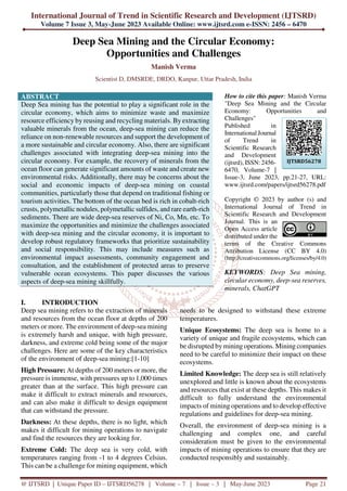 International Journal of Trend in Scientific Research and Development (IJTSRD)
Volume 7 Issue 3, May-June 2023 Available Online: www.ijtsrd.com e-ISSN: 2456 – 6470
@ IJTSRD | Unique Paper ID – IJTSRD56278 | Volume – 7 | Issue – 3 | May-June 2023 Page 21
Deep Sea Mining and the Circular Economy:
Opportunities and Challenges
Manish Verma
Scientist D, DMSRDE, DRDO, Kanpur, Uttar Pradesh, India
ABSTRACT
Deep Sea mining has the potential to play a significant role in the
circular economy, which aims to minimize waste and maximize
resource efficiency by reusing and recycling materials. By extracting
valuable minerals from the ocean, deep-sea mining can reduce the
reliance on non-renewable resources and support the development of
a more sustainable and circular economy. Also, there are significant
challenges associated with integrating deep-sea mining into the
circular economy. For example, the recovery of minerals from the
ocean floor can generate significant amounts of waste and create new
environmental risks. Additionally, there may be concerns about the
social and economic impacts of deep-sea mining on coastal
communities, particularly those that depend on traditional fishing or
tourism activities. The bottom of the ocean bed is rich in cobalt-rich
crusts, polymetallic nodules, polymetallic sulfides, and rare earth-rich
sediments. There are wide deep-sea reserves of Ni, Co, Mn, etc. To
maximize the opportunities and minimize the challenges associated
with deep-sea mining and the circular economy, it is important to
develop robust regulatory frameworks that prioritize sustainability
and social responsibility. This may include measures such as
environmental impact assessments, community engagement and
consultation, and the establishment of protected areas to preserve
vulnerable ocean ecosystems. This paper discusses the various
aspects of deep-sea mining skillfully.
How to cite this paper: Manish Verma
"Deep Sea Mining and the Circular
Economy: Opportunities and
Challenges"
Published in
International Journal
of Trend in
Scientific Research
and Development
(ijtsrd), ISSN: 2456-
6470, Volume-7 |
Issue-3, June 2023, pp.21-27, URL:
www.ijtsrd.com/papers/ijtsrd56278.pdf
Copyright © 2023 by author (s) and
International Journal of Trend in
Scientific Research and Development
Journal. This is an
Open Access article
distributed under the
terms of the Creative Commons
Attribution License (CC BY 4.0)
(http://creativecommons.org/licenses/by/4.0)
KEYWORDS: Deep Sea mining,
circular economy, deep-sea reserves,
minerals, ChatGPT
I. INTRODUCTION
Deep sea mining refers to the extraction of minerals
and resources from the ocean floor at depths of 200
meters or more. The environment of deep-sea mining
is extremely harsh and unique, with high pressure,
darkness, and extreme cold being some of the major
challenges. Here are some of the key characteristics
of the environment of deep-sea mining:[1-10]
High Pressure: At depths of 200 meters or more, the
pressure is immense, with pressures up to 1,000 times
greater than at the surface. This high pressure can
make it difficult to extract minerals and resources,
and can also make it difficult to design equipment
that can withstand the pressure.
Darkness: At these depths, there is no light, which
makes it difficult for mining operations to navigate
and find the resources they are looking for.
Extreme Cold: The deep sea is very cold, with
temperatures ranging from -1 to 4 degrees Celsius.
This can be a challenge for mining equipment, which
needs to be designed to withstand these extreme
temperatures.
Unique Ecosystems: The deep sea is home to a
variety of unique and fragile ecosystems, which can
be disrupted by mining operations. Mining companies
need to be careful to minimize their impact on these
ecosystems.
Limited Knowledge: The deep sea is still relatively
unexplored and little is known about the ecosystems
and resources that exist at these depths. This makes it
difficult to fully understand the environmental
impacts of mining operations and to develop effective
regulations and guidelines for deep-sea mining.
Overall, the environment of deep-sea mining is a
challenging and complex one, and careful
consideration must be given to the environmental
impacts of mining operations to ensure that they are
conducted responsibly and sustainably.
IJTSRD56278
 