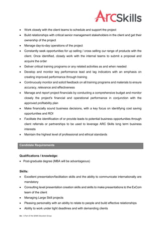 Arc - A Part of the GEMS Education Group
 Work closely with the client teams to schedule and support the project
 Build relationships with critical senior management stakeholders in the client and get their
ownership of the project
 Manage day-to-day operations of the project
 Constantly seek opportunities for up selling / cross selling our range of products with the
client. Once identified, closely work with the internal teams to submit a proposal and
acquire the order
 Deliver critical training programs or any related activities as and when needed
 Develop and monitor key performance lead and lag indicators with an emphasis on
creating improved performance through training
 Continuously monitor and solicit feedback on all training programs and materials to ensure
accuracy, relevance and effectiveness
 Manage and report project financials by conducting a comprehensive budget and monitor
closely the project's financial and operational performance in conjunction with the
approved profitability plan
 Make financially sound business decisions, with a key focus on identifying cost saving
opportunities and ROI
 Facilitate the identification of or provide leads to potential business opportunities through
client referrals or partnerships to be used to leverage ARC Skills long term business
interests
 Maintain the highest level of professional and ethical standards
Candidate Requirements
Qualifications / knowledge:
 Post-graduate degree (MBA will be advantageous)
Skills:
 Excellent presentation/facilitation skills and the ability to communicate internationally are
mandatory
 Consulting level presentation creation skills and skills to make presentations to the ExCom
team of the client
 Managing Large Skill projects
 Pleasing personality with an ability to relate to people and build effective relationships
 Ability to work under tight deadlines and with demanding clients
 