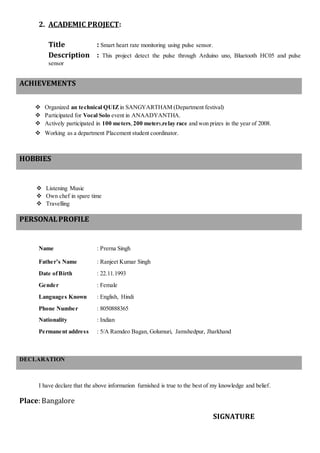 2. ACADEMIC PROJECT:
Title : Smart heart rate monitoring using pulse sensor.
Description : This project detect the pulse through Arduino uno, Bluetooth HC05 and pulse
sensor
ACHIEVEMENTS
 Organized an technical QUIZin SANGYARTHAM (Department festival)
 Participated for Vocal Solo event in ANAADYANTHA.
 Actively participated in 100 meters, 200 meters,relay race and won prizes in the year of 2008.
 Working as a department Placement student coordinator.
HOBBIES
 Listening Music
 Own chef in spare time
 Travelling
PERSONALPROFILE
Name : Prerna Singh
Father’s Name : Ranjeet Kumar Singh
Date ofBirth : 22.11.1993
Gender : Female
Languages Known : English, Hindi
Phone Number : 8050888365
Nationality : Indian
Permanent address : 5/A Ramdeo Bagan, Golumuri, Jamshedpur, Jharkhand
DECLARATION
I have declare that the above information furnished is true to the best of my knowledge and belief.
Place: Bangalore
SIGNATURE
 