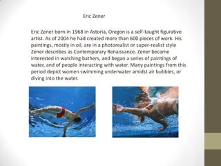 Eric Zener

Eric Zener born in 1968 in Astoria, Oregon is a self-taught figurative
artist. As of 2004 he had created more than 600 pieces of work. His
paintings, mostly in oil, are in a photorealist or super-realist style
Zener describes as Contemporary Renaissance. Zener became
interested in watching bathers, and began a series of paintings of
water, and of people interacting with water. Many paintings from this
period depict women swimming underwater amidst air bubbles, or
diving into the water.
 