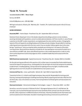 Nicole M. Nowacki
Associate(lumber)/MET – Home Depot
Senoia,GA 30276
Colie2123@yahoo.com – 678-462-5064
Willingtorelocate to:Atlanta,GA - Marietta,GA – Franklin,TN - Authorizedtoworkinthe US forany
employer
WORK EXPERIENCE
Associate/MET – Home Depot– Peachtree City,GA - September2015 to Present
Startedat Home Depotpart-time inthe Gardendepartmentbuildingcustomerservice relations,
assistingindividualswithquestions,concernsand/oradvice/solutions.(3) Three monthsin,wasoffered
a positiononthe MET (undercorporation),servingbetweenthe store andthe vendors.Changingthe
layoutsof the sellingpoints,buildingdisplaysandholidayandsalesdisplays.Responsibleforstocking,
orderingandreceivingmaterialforthe store andor fixesasneeded.Safetycaptaindue tothe store
beinga “warehouse”andensuringthatsafetystandardswere beingmetinall aspectsof the daily
runningof store.Receivedthree awardstoinclude the all-starawardgivenonce yearlyforbothmy in
store abilitiesandMET side.Store side offeredapositioninthe lumberdepartmentinorderto help
cleanup the departmentandtohelporganize andre-establishleadershipandfunctionwithinthe
department.
NEW Electrician (commercial) – Capitol Commercial –Peachtree City,GA - October2014 to Feb2015
On the jobtrainingwasofferedinthisposition.All ineithernew orrenovatedfastfoodestablishments.
Learnedall aspectsfromgroundup, creatingpathsfor the wiringforall electrical componentswithinthe
establishment.Installinglighting,cuttingmaterial forlightingandsecuritylights.Installedoutside
lightingandran wire fromall pathsof establishmenttomainpowersource.
Commercial Floor Inc – clean-up/Installer- Buford,GA - April 2012 to September2012
Traveledall of the U.S. to bothsmall/large businesses,New andold.Responsiblefortearingupold
flooring,cleaningandpreppingtoinstallingnew flooring.Mostlycarpetingandlaminate.Afterthe first
(3) three jobs,Iwas entrustedtoruncrews,fromtransportationtofollowingthe contractual plansfor
execution.
OverseasContractor – HomelandIntelligence Technologies –Largo, Fl – November2010 – Jan 2012
Servedasa securityinstructorinPakistanforthe F-16 programbetweenthe U.S.andPakistan.By
instructor,we ensuredthatthe base wasbuiltto the standardsof the contract overthe sale of these
aircrafts.Dailyinspectionsindifferentlocationsof the base.How theyhandledsecretinformationand
communicatedsecretinformation.Assistedinteachingandcreating correctand securedformsof
 