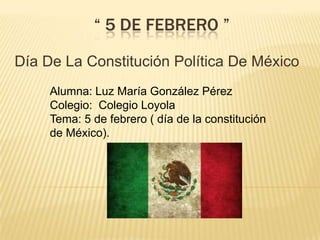 “ 5 DE FEBRERO ”
Día De La Constitución Política De México
Alumna: Luz María González Pérez
Colegio: Colegio Loyola
Tema: 5 de febrero ( día de la constitución
de México).

 