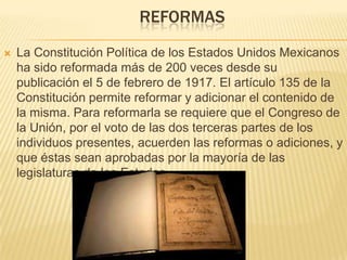 REFORMAS


La Constitución Política de los Estados Unidos Mexicanos
ha sido reformada más de 200 veces desde su
publicación el 5 de febrero de 1917. El artículo 135 de la
Constitución permite reformar y adicionar el contenido de
la misma. Para reformarla se requiere que el Congreso de
la Unión, por el voto de las dos terceras partes de los
individuos presentes, acuerden las reformas o adiciones, y
que éstas sean aprobadas por la mayoría de las
legislaturas de los Estados.

 