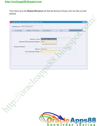 http://oracleapps88.blogspot.com/


    Firs check up in the Human Resources tab that the Business Group is the one that you had
       st       p         u       o                    u        r                     o
    defi
       ined.




                                                                                            /
                                                                                           m
                                                                                       o
                                                                                  c
                                                                               t.
                                                                         o
                                                                        p
                                                                     s
                                                                 g
                                                           lo
                                                     .b
                                                 8
                                            8
                                           s
                                       p
                             p
                            a
                          le
                       c
             ra
           /o
     :/
    p
tt
h
 