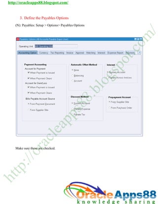 http://oracleapps88.blogspot.com/


       3. Define the Paya
       3       e        ables Opti
                                 ions
    (N): Payables: Setup > Options> P
       :         :         O        Payables Op
                                              ptions




                                                                         /
                                                                        m
                                                                   o
                                                                    c
                                                                 t.
                                                              o
                                                             p
                                                             s
                                                            g
                                                        lo
                                                       .b
                                                 8
                                           8
                                          s
                                      p
                             p
                            a
                          le
                      c
             ra




    Mak sure the are chec
      ke       ese      cked.
           /o
     :/
    p
tt
h
 
