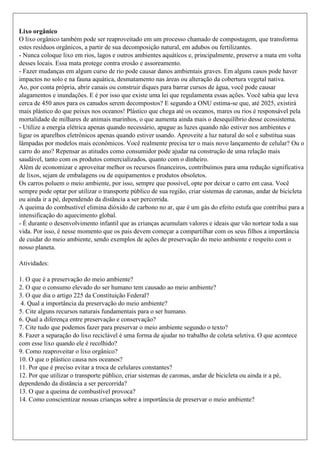 Lixo orgânico
O lixo orgânico também pode ser reaproveitado em um processo chamado de compostagem, que transforma
estes resíduos orgânicos, a partir de sua decomposição natural, em adubos ou fertilizantes.
- Nunca coloque lixo em rios, lagos e outros ambientes aquáticos e, principalmente, preserve a mata em volta
desses locais. Essa mata protege contra erosão e assoreamento.
- Fazer mudanças em algum curso de rio pode causar danos ambientais graves. Em alguns casos pode haver
impactos no solo e na fauna aquática, desmatamento nas áreas ou alteração da cobertura vegetal nativa.
Ao, por conta própria, abrir canais ou construir diques para barrar cursos de água, você pode causar
alagamentos e inundações. E é por isso que existe uma lei que regulamenta essas ações. Você sabia que leva
cerca de 450 anos para os canudos serem decompostos? E segundo a ONU estima-se que, até 2025, existirá
mais plástico do que peixes nos oceanos! Plástico que chega até os oceanos, mares ou rios é responsável pela
mortalidade de milhares de animais marinhos, o que aumenta ainda mais o desequilíbrio desse ecossistema.
- Utilize a energia elétrica apenas quando necessário, apague as luzes quando não estiver nos ambientes e
ligue os aparelhos eletrônicos apenas quando estiver usando. Aproveite a luz natural do sol e substitua suas
lâmpadas por modelos mais econômicos. Você realmente precisa ter o mais novo lançamento de celular? Ou o
carro do ano? Repensar as atitudes como consumidor pode ajudar na construção de uma relação mais
saudável, tanto com os produtos comercializados, quanto com o dinheiro.
Além de economizar e aproveitar melhor os recursos financeiros, contribuímos para uma redução significativa
de lixos, sejam de embalagens ou de equipamentos e produtos obsoletos.
Os carros poluem o meio ambiente, por isso, sempre que possível, opte por deixar o carro em casa. Você
sempre pode optar por utilizar o transporte público de sua região, criar sistemas de caronas, andar de bicicleta
ou ainda ir a pé, dependendo da distância a ser percorrida.
A queima do combustível elimina dióxido de carbono no ar, que é um gás do efeito estufa que contribui para a
intensificação do aquecimento global.
- É durante o desenvolvimento infantil que as crianças acumulam valores e ideais que vão nortear toda a sua
vida. Por isso, é nesse momento que os pais devem começar a compartilhar com os seus filhos a importância
de cuidar do meio ambiente, sendo exemplos de ações de preservação do meio ambiente e respeito com o
nosso planeta.
Atividades:
1. O que é a preservação do meio ambiente?
2. O que o consumo elevado do ser humano tem causado ao meio ambiente?
3. O que dia o artigo 225 da Constituição Federal?
4. Qual a importância da preservação do meio ambiente?
5. Cite alguns recursos naturais fundamentais para o ser humano.
6. Qual a diferença entre preservação e conservação?
7. Cite tudo que podemos fazer para preservar o meio ambiente segundo o texto?
8. Fazer a separação do lixo reciclável é uma forma de ajudar no trabalho de coleta seletiva. O que acontece
com esse lixo quando ele é recolhido?
9. Como reaproveitar o lixo orgânico?
10. O que o plástico causa nos oceanos?
11. Por que é preciso evitar a troca de celulares constantes?
12. Por que utilizar o transporte público, criar sistemas de caronas, andar de bicicleta ou ainda ir a pé,
dependendo da distância a ser percorrida?
13. O que a queima de combustível provoca?
14. Como conscientizar nossas crianças sobre a importância de preservar o meio ambiente?
 