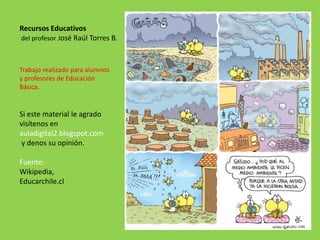 Trabajo realizado para alumnos
y profesores de Educación
Básica.
Si este material le agrado
visítenos en
auladigital2.blogspot.com
y denos su opinión.
Fuente:
Wikipedia,
Educarchile.cl
Recursos Educativos
del profesor José Raúl Torres B.
 