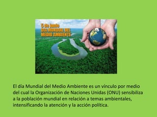 El día Mundial del Medio Ambiente es un vínculo por medio
del cual la Organización de Naciones Unidas (ONU) sensibiliza
a la población mundial en relación a temas ambientales,
intensificando la atención y la acción política.
 