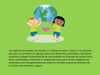 Los objetivos principales son brindar un contexto humano, motivar a las personas
para que se conviertan en agentes activos del desarrollo sustentable y equitativo;
promover el papel fundamental de las comunidades en el cambio de actitud hacia
temas ambientales, y fomentar la cooperación para que el medio ambiente sea
sostenible, pues ésta garantizará que todas las naciones y personas disfruten de
un futuro más próspero y seguro.
 