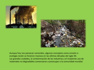 Aunque hoy nos parezcan conocidos, algunos conceptos como erosión o
ecología recién se hicieron masivos en las últimas décadas del siglo XX.
Las grandes ciudades, la contaminación de las industrias y el incipiente uso de
materiales no degradables comenzaron a preocupar a la comunidad mundial.
 