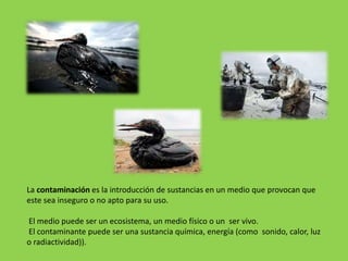 La contaminación es la introducción de sustancias en un medio que provocan que
este sea inseguro o no apto para su uso.
El medio puede ser un ecosistema, un medio físico o un ser vivo.
El contaminante puede ser una sustancia química, energía (como sonido, calor, luz
o radiactividad)).
 