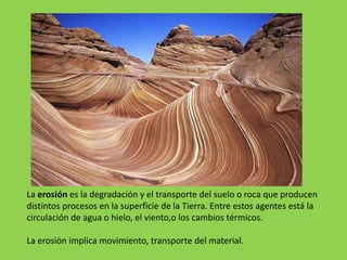 La erosión es la degradación y el transporte del suelo o roca que producen
distintos procesos en la superficie de la Tierra. Entre estos agentes está la
circulación de agua o hielo, el viento,o los cambios térmicos.
La erosión implica movimiento, transporte del material.
Efecto de la combinación de erosión eólica e hídrica en the Wave, Arizona ,(Estados Unidos).
 