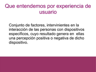 Que entendemos por experiencia de
usuario
Conjunto de factores, intervinientes en la
interacción de las personas con dispositivos
específicos, cuyo resultado genera en ellas
una percepción positiva o negativa de dicho
dispositivo.
 