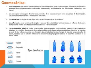 Geomecánica:
 Es la disciplina que estudia las características mecánicas de las rocas. Los conceptos básicos de geomecánica
se basan en la propiedad elástica de la roca para resistir y recuperarse de una deformación causada por una
fuerza.
 Los conceptos básicos para describir esta propiedad de la roca se conocen como esfuerzos de deformación.
Las fuerzas son transferidas a través de los esfuerzos.
 Los esfuerzos son la fuerza que actúa sobre la sección transversal de un sólido.
 La deformación es el cambio en la longitud y espesor del material bajo la influencia de un esfuerzo de tensión,
compresión o cizalla. Resulta de esfuerzos de tensión y de compresión.
 Las propiedades elásticas de las rocas pueden determinarse en forma dinámica y estática, las propiedades
elásticas son medidas directamente de pruebas de laboratorio. Las propiedades elásticas dinámicas se calculan
a partir de los valores medidos por el registro de densidad de la roca, tiempo de transito compresional y de
cizalla, debido a que se calculan utilizando las ecuaciones de propagación elástica de las ondas acústicas en un
medio sólido.
 