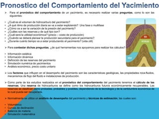  Para el pronóstico del comportamiento de un yacimiento, es necesario realizar varias preguntas, como lo son las
siguientes:
• ¿Cuál es el volumen de hidrocarburo del yacimiento?
• ¿A qué ritmo de producción diaria se va a estar explotando? Una fase o multifase
• ¿Cómo va a ser la variación de la presión del yacimiento?
• ¿Cuáles son las reservas y de qué tipo son?
• ¿Cuál será la utilidad económica? (precio – costo de producción)
• ¿Cuándo se deberá planear la producción secundaria para el yacimiento?
• ¿Durante cuánto tiempo va a estar produciendo el yacimiento? (vida útil)
 Para contestar dichas preguntas, ¿de qué herramientas nos apoyamos para realizar los cálculos?
• Información estática
• Información dinámica
• Definición de las reservas del yacimiento
• Simulación numérica de yacimientos
• Análisis económico, precio costo unitario
 Los factores que influyen en el desempeño del yacimiento son las características geológicas, las propiedades roca-fluidos,
mecanismos de flujo del fluido e instalaciones de producción.
 Como parte de los estudios realizados en el pronóstico del comportamiento del yacimiento tenemos el cálculo de las
reservas. Una reserva de hidrocarburos se define como los hidrocarburos futuros económicamente recuperables. Las
reservas se clasifican como probadas, probables y posibles, dependiendo de la tecnología y de la certidumbre económica de
la cual pueda ser recuperada.
 Normalmente se utiliza un análisis de desempeño del yacimiento y técnicas de estimación, las cuales son:
• Volumétrico
• Curvas de declinación
• Balance de materia
• Simulación matemática
 
