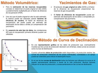 Método Volumétrico:
 Para la estimación de las reservas recuperables
consiste en determinar el aceite original en sitio (AOS)
y posteriormente multiplicarlo por un factor de eficiencia
de recuperación (FER).
 Una vez que el aceite original en sitio ha sido estimado,
la reserva puede ser estimada usando factores de
eficiencia de recobro. El factor de eficiencia de
recuperación del aceite puede ser estimado del
desempeño de los datos o similar y/o compensación del
yacimiento.
 En ausencia de este tipo de datos, las correlaciones
API para la recuperación primaria eficiente pueden ser
utilizadas.
Yacimientos de Gas:
 El producto del gas original en sitio (GOS) y el factor
de la eficiencia de recuperación proporcionan las
reservas de gas recuperable.
 El factor de eficiencia de recuperación puede ser
estimado del desempeño de los datos o comparable y/o
compensación del yacimiento.
Método de Curva de Declinación:
 Es una representación gráfica de los datos de producción que, eventualmente
muestra que las curvas de producción decrecen con el tiempo, estas curvas se conocen
como Curvas de Declinación.
 Cuando suficientes datos de producción están disponibles y la producción declina, las
curvas de producción anteriores de los pozos individuales, contratados o el campo
puede ser extendido para indicar el desempeño futuro.
 En el uso de las curvas de declinación todos los factores que influyeron la curva en el
pasado permanecerán efectivos a través de la vida productiva. Muchos factores
influyen en la tasa de producción y consecuentemente en las curvas de declinación.
 