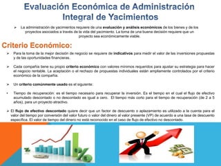  La administración de yacimientos requiere de una evaluación y análisis económicos de los bienes y de los
proyectos asociados a través de la vida del yacimiento. La toma de una buena decisión requiere que un
proyecto sea económicamente viable.
Criterio Económico:
 Para la toma de la mejor decisión de negocio se requiere de indicativos para medir el valor de las inversiones propuestas
y de las oportunidades financieras.
 Cada compañía tiene su propio criterio económico con valores mínimos requeridos para ajustar su estrategia para hacer
el negocio rentable. La aceptación o el rechazo de propuestas individuales están ampliamente controlados por el criterio
económico de la compañía.
 Un criterio comúnmente usado es el siguiente:
• Tiempo de recuperación: es el tiempo necesario para recuperar la inversión. Es el tiempo en el cual el flujo de efectivo
acumulado descontado o no descontado es igual a cero. El tiempo más corto para el tiempo de recuperación (de 2 a 5
años), para un proyecto atractivo.
 El flujo de efectivo descontado quiere decir que un factor de descuento o aplazamiento es utilizado a la cuenta para el
valor del tiempo por conversión del valor futuro o valor del dinero al valor presente (VP) de acuerdo a una tasa de descuento
específica. El valor de tiempo del dinero no está reconocido en el caso de flujo de efectivo no descontado.
 