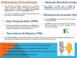 Indicadores Económicos:
 Para realizar la evaluación económica de un proyecto
petrolero, podemos utilizar indicadores económicos, los
cuales ayudarán a establecer un margen de ganancias
económicas y por lo tanto la rentabilidad de éste.
 Los criterios de evaluación se basan en la determinación de
los costos y el impacto económico.
 Consiste en determinar la equivalencia en el tiempo cero
de los flujos de efectivo futuros que genera el proyecto y
comparar la equivalencia con la inversión inicial.
 Es la tasa de interés a la cual el valor presente de flujo de caja es cero o sea que los flujos negativos actualizados y los
flujos positivos actualizados sumados dan cero. Se calcula por aproximaciones sucesivas.
 Si:
• TIR > TMAR El proyecto es rentable y se considera una buena opción para invertir.
• TIR = TMAR La rentabilidad es mínima y pone en peligro el logro del proyecto
• TIR < TMAR Se rechaza el proyecto debido a que las ganancias son menores a la inversión
 Donde, TMAR es la Tasa mínima aceptable de rendimiento.
 Éste método se originó para el control de
inundaciones y dice que todos los beneficios (B)
calculados deberán exceder los costos (C) B – C > 0.
 Es la rentabilidad que se obtiene por cada unidad
monetaria invertida.
 Se define como el cociente entre el Valor Presente
Neto del proyecto y el valor presente de las
inversiones realizadas
 