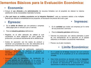 Elementos Básicos para la Evaluación Económica:
 Es la cantidad que recibe una empresa por la venta
de sus productos o servicios.
 Para la industria petrolera definiremos:
• Volumen de producción: son valores estimados a partir
de una extrapolación de la ejecución en el pasado
utilizando un simulador o ecuaciones matemáticas.
• Precios: es el valor monetario.
 Es un punto en el tiempo después del cual continúan
operaciones de la propiedad ya no es comercialmente
rentable.
 Este límite económico es derivado antes de impuesto,
ya que los impuestos son pagados a nivel corporativo y
la decisión de descontinuar la producción de petróleo
típicamente no afecta los impuestos corporativos.
 Es la salida de dinero que una persona o empresa
debe pagar para un artículo o por un servicio.
 Para la industria petrolera definiremos:
• Regalías: es el valor deducido de utilidad el cual
usualmente no tiene obligación de cubrir gastos de
producción y se deduce directamente de la utilidad bruta.
• Costos de operación: son los costos de producir y
mantener una propiedad día a día. Son deducidos de la
utilidad bruta a fines de declaración de impuestos.
• Inversiones: es capital de perforación, exploración,
equipos y facilidades. Se clasifican en tangibles e
intangibles. La depreciación de capital es utilizada para
los cálculos de impuestos.
• Impuestos: son un mecanismo de recolección de
recursos aplicado por los gobiernos de los países. Se
aplica en forma de un porcentaje aplicado al resultado de
la utilidad operativa menos la depreciación del capital.
 Incluye el uso eficiente y la administración de recursos limitados con el propósito de obtener la máxima
satisfacción de las necesidades materiales humanas.
 ¿Por qué hacer un análisis económico en la Industria Petrolera?, esto es necesario debido a los múltiples
factores que afectan la rentabilidad de los proyectos, la fluctuación de precios del crudo y gas.
 