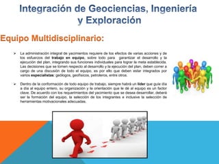 Equipo Multidisciplinario:
 La administración integral de yacimientos requiere de los efectos de varias acciones y de
los esfuerzos del trabajo en equipo, sobre todo para garantizar el desarrollo y la
ejecución del plan, integrando sus funciones individuales para lograr la meta establecida.
Las decisiones que se tomen respecto al desarrollo y la ejecución del plan, deben correr a
cargo de una discusión de todo el equipo, es por ello que deben estar integrados por
varios especialistas: geólogos, geofísicos, petroleros, entre otros.
 Dentro de la conformación de todo equipo de trabajo, siempre habrá un líder que guíe día
a día al equipo entero, su organización y la orientación que le dé al equipo es un factor
clave. De acuerdo con los requerimientos del yacimiento que se desea desarrollar, deberá
ser la formación del equipo, la selección de los integrantes e inclusive la selección de
herramientas motivacionales adecuadas.
 