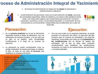  El proceso de administración se integra por las etapas de planeación y
posteriormente su aplicación.
 La Administración del yacimiento, inicia con la clara definición de metas, reconocer
las necesidades específicas, definir el problema y con base en ello establecer dichas
metas. Las metas están sujetas a las características del yacimiento, el entorno
corporativo, económico, social, y la tecnología disponible. La comprensión de lo ya
mencionado es una herramienta indispensable para la elaboración de un plan de
desarrollo.
Planeación:
 Es un proceso predictivo en el que la información
disponible durante la etapa de planeación, hay una
anticipación de diversos sucesos, y es por esto que
un plan no es estático, sufre considerables
modificaciones a lo largo de su proceso de
ejecución.
 La planeación se puede conceptualizar como un
arreglo sistemático de tareas para lograr un objetivo.
El plan, se basa en una serie de técnicas para
establecer un programa de acción:
• Establecer objetivos
• Dividir el trabajo
• Definir actividades particulares para cada quien
• Elaborar un diagrama de red
• Estimar la duración del plan
• Estimar costos
• Calcular el programa y presupuesto del plan
Ejecución:
 Una vez que el plan se ha integrado totalmente, se puede
proceder a la ejecución del mismo. La ejecución del plan
involucra todo un conjunto de actividades y de todas las
disciplinas involucradas para velar por el cumplimiento y
las modificaciones que se deriven de realizar las
actividades, por lo que se debe estar revisando
constantemente para establecer las modificaciones
necesarias con base en los requerimientos del yacimiento
y normativa aplicable.
 