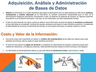  Adquirir la información es un paso importante para lograr la optimización pero no debe pasarse por alto que la medición,
manipulación y análisis adecuado de la información es también sumamente trascendental para el éxito de la
administración integral de yacimientos. Para llevarlo a cabo, se disponen de sistemas de cómputo. En algunas ocasiones,
el problema no es la falta de información, más bien, el uso inadecuado y la mala interpretación de ésta.
 El plan de administración se mejora cuando se obtiene nueva información durante las etapas de monitoreo y evaluación,
ya que este debe ser actualizado, haciendo los ajustes necesarios para lograr el mayor beneficio económico, considerando
la disponibilidad de recursos y la demanda del mercado, lo cual impone al proceso un carácter dinámico y cíclico.
Costo y Valor de la Información:
 Una de las cosas más importantes es realizar un análisis del costo/beneficio de los datos por adquirir para evitar
pérdidas económicas, esto es, lograr el mayor beneficio económico.
 El costo de esto abarca los pagos de servicios a compañías y/o depreciación de equipos y personal propios para
realizar las mediciones, y en algunas ocasiones, habrá pérdida financiera debida a errores humanos o tecnológicos.
 La información es extremadamente valiosa; ya que esta afecta las decisiones a tomar, sean buenas o malas.
 