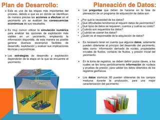 Plan de Desarrollo: Planeación de Datos:
 Esta es una de las etapas más importantes del
proceso, debido a que es en donde se identifican
de manera precisa las acciones a efectuar en el
yacimiento y/o se evalúan las consecuencias
económicas de sus resultados.
 Es muy común utilizar la simulación numérica
para analizar las opciones de explotación más
viables en un yacimiento, empleando la
información disponible, de esta manera es posible
generar diversos escenarios factibles de
desarrollo, explotación y evaluar sus implicaciones
técnicas y económicas.
 Las estrategias de desarrollo y explotación
dependerán de la etapa en la que se encuentre el
yacimiento.
 Las preguntas que deben de hacerse en la fase de
planeación de un programa de adquisición de datos son:
• ¿Por qué la necesidad de los datos?
• ¿Qué dificultades tendremos al requerir datos de yacimientos?
• ¿Qué tipos de datos se requieren, cuantos y cuál es su costo?
• ¿Cuándo son requeridos los datos?
• ¿Cuándo se usaran los datos?
• ¿Quién es el responsable de la adquisición de datos?
 Es necesario tener en cuenta que algunos datos, solamente
pueden obtenerse al principio del desarrollo del yacimiento,
tales como: información derivada de núcleo, propiedades
iníciales de fluidos, contacto de fluidos, y presión inicial del
yacimiento.
 En la toma de registros, se deben definir pozos claves, a los
cuales se les toma periódicamente información de núcleos
y pruebas de presión, para validar los datos obtenidos de los
registros geofísicos.
 Los datos sísmicos 3D pueden obtenerse de los campos
maduros durante la producción, para una mejor
caracterización del yacimiento.
 