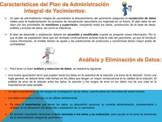 Características del Plan de Administración
Integral de Yacimientos:
 Un plan de administración integral de yacimientos al descubrimiento del yacimiento asegurara la recolección de datos
vitales para la implementación de procesos de recuperación secundaria y/o mejorada en un futuro. El plan debe de ser
claro con las actividades de monitoreo y supervisión, incluyendo todos los datos, construcción de la base de datos,
análisis y proceso de datos, así como su tolerancia.
 El plan de desarrollo y explotación deberá ser accesible y modificable cuando se presente nueva información. Por lo
que el plan de explotación tiene que ser revisado continuamente durante toda la vida del yacimiento, ya que al introducir
nueva información, el modelo teórico se ajusta y las predicciones de producción y económicas tienen mayor grado de
confiabilidad.
Análisis y Eliminación de Datos:
 Para tener un buen análisis y reducción de datos, se requiere lo siguiente:
• Una buena apreciación de lo que pueden hacer los datos en la exactitud de la solución y la toma de la decisión. Como una
regla general, se deberá tener más tiempo en los datos que tengan un mayor consecuencia en la calidad de la solución. El
análisis de error de la relación entre los datos, la solución y los rangos de error en los datos nos da una vista en la
importancia de cada variable.
• Un claro entendimiento de los rangos de investigación de los datos, cuando estos son derivados de varias fuentes.
• Los datos correctos a menudo no se utilizan debidamente.
 Es clara la importancia que tienen los datos, su adquisición oportuna, su correcta administración, procesamiento y
análisis, en la planeación del desarrollo y explotación de un yacimiento.
 Es también importante mencionar el error asociado a los datos y su evaluación, para ayudar en la toma de decisiones
de la administración integral de yacimientos.
 