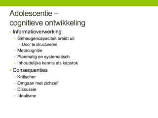 Adolescentie –
cognitieve ontwikkeling
• Informatieverwerking
• Geheugencapaciteit breidt uit
• Door te structureren

• Metacognitie
• Planmatig en systematisch
• Inhoudelijke kennis als kapstok

• Consequenties
• Kritischer
• Omgaan met zichzelf
• Discussie
• Idealisme

 