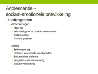 Adolescentie –
sociaal-emotionele ontwikkeling
• Leeftijdsgenoten
• Verschuivingen
• Meer tijd
• Informeel gevormd zonder volwassenen
• Andere sekse
• Grotere groepen

• Belang
• Zelfwaardering
• Oefenen van sociale vaardigheden
• Sociale rollen oefenen

• Integratie in de samenleving
• Sociale vergelijking

 