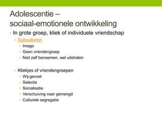 Adolescentie –
sociaal-emotionele ontwikkeling
• In grote groep, kliek of individuele vriendschap
• Subculturen
• Imago
• Geen vriendengroep
• Niet zelf benoemen, wel uitstralen

• Kliekjes of vriendengroepen
• Wij-gevoel
• Selectie
• Socialisatie
• Verschuiving naar gemengd
• Culturele segregatie

 