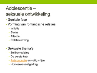 Adolescentie –
seksuele ontwikkeling
• Genitale fase
• Vorming van romantische relaties
• Initiatie
• Status
• Affectie
• Relatievorming
• Seksuele thema’s
• Zelfbevrediging
• De eerste keer
• Anticonceptie en veilig vrijen
• Homoseksueel gedrag

 