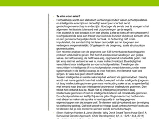 •

Te slim voor seks?
• Herhaaldelijk wordt een statistisch verband gevonden tussen schoolprestaties
en intelligentie enerzijds en de leeftijd waarop er voor het eerst
geslachtsgemeenschap is anderzijds. Hoe lager de eerste des te vroeger in het
algemeen het laatste (uiteraard met uitzonderingen op de regel!).
Niet duidelijk is wat oorzaak is en wat gevolg. Leidt de seks af van schoolwerk?
Is omgekeerd de seks een troost voor niet mee kunnen komen op school? Of is
er een gemeenschappelijke derde oorzaak. In de leerling zelf, zoals
impulsiviteit, die aandacht bij het leren bemoeilijkt en het toegeven aan
verlangens vergemakkelijkt. Of gelegen in de omgeving, zoals structuurloze
gezinssituaties.
Een recente analyse van de gegevens van 536 Amerikaanse tweelingparen
probeert uitsluitsel te geven. Het betrof adolescente tweelingen van gelijke
sekse, de helft eeneiig, de helft twee-eiig, opgroeiend in hetzelfde gezin. Het
lijkt erop dat het verband er wel is, maar indirect verloopt. Daarbij ligt het
verschillend voor intelligentie en voor schoolprestaties. Tweelingen die
verschilden in intelligente óf in schoolprestaties verschilden niet zonder meer
systematisch in de leeftijd waarop ze voor het eerst met iemand naar bed
gingen. Er was dus geen direct verband.
Tussen intelligentie en eerste seks liep het verband via gezinsinvloed. Daarbij
wordt met name gedacht aan het intellectuele peil: minder intelligente jongeren
uit laag intellectuele gezinnen gaan naar verhouding vaker al op jongere leeftijd
met iemand naar bed dan intelligente kinderen uit intellectuele gezinnen. Dan
treedt het verband dus op. Maar niet bij intelligente jongeren in laag
intellectuele gezinnen of niet zo intelligente kinderen uit ontwikkelde gezinnen.
En schoolprestaties en leeftijd bij eerste gslachtsgemeenschap hebben iets
met elkaar te maken als sprake is van bepaalde in aanleg gegeven
eigenschappen van de jongere zelf. Te denken valt bijvoorbeeld aan de neiging
tot risktaking gedrag. Dat leidt zowel tot vroege (vaak onbeschermde!) seks als
tot denken dat je ook zonder te werken wel de school doorzwijnt.
• (Bron: Kathryn Harden & Jane Mendle: Why Don’t Smart Teens Have Sex? A
Behavioral Genetic Approach. Child Development, 82, 4, 1327-1344, 2011)

 