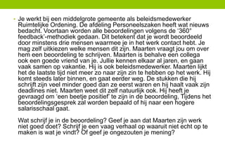 • Je werkt bij een middelgrote gemeente als beleidsmedewerker

Ruimtelijke Ordening. De afdeling Personeelszaken heeft wat nieuws
bedacht. Voortaan worden alle beoordelingen volgens de ‘360°
feedback’-methodiek gedaan. Dit betekent dat je wordt beoordeeld
door minstens drie mensen waarmee je in het werk contact hebt. Je
mag zelf uitkiezen welke mensen dit zijn. Maarten vraagt jou om over
hem een beoordeling te schrijven. Maarten is behalve een collega
ook een goede vriend van je. Jullie kennen elkaar al jaren, en gaan
vaak samen op vakantie. Hij is ook beleidsmedewerker. Maarten lijkt
het de laatste tijd niet meer zo naar zijn zin te hebben op het werk. Hij
komt steeds later binnen, en gaat eerder weg. De stukken die hij
schrijft zijn veel minder goed dan ze eerst waren en hij haalt vaak zijn
deadlines niet. Maarten weet dit zelf natuurlijk ook. Hij heeft je
gevraagd om ‘een beetje positief’ te zijn in de beoordeling, Tijdens het
beoordelingsgesprek zal worden bepaald of hij naar een hogere
salarisschaal gaat.
Wat schrijf je in de beoordeling? Geef je aan dat Maarten zijn werk
niet goed doet? Schrijf je een vaag verhaal op waaruit niet echt op te
maken is wat je vindt? Of geef je ongezouten je mening?

 